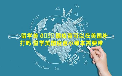 留学美 🍀 国疫苗可以在美国补打吗 留学美国疫苗小绿本需要带吗